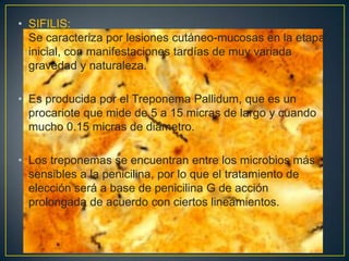 • SIFILIS:
  Se caracteriza por lesiones cutáneo-mucosas en la etapa
  inicial, con manifestaciones tardías de muy variada
  gravedad y naturaleza.

• Es producida por el Treponema Pallidum, que es un
  procariote que mide de 5 a 15 micras de largo y cuando
  mucho 0.15 micras de diámetro.

• Los treponemas se encuentran entre los microbios más
  sensibles a la penicilina, por lo que el tratamiento de
  elección será a base de penicilina G de acción
  prolongada de acuerdo con ciertos lineamientos.
 