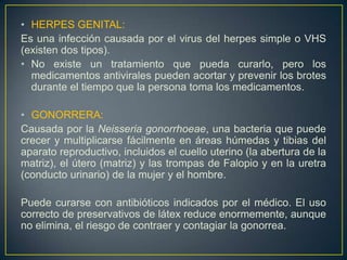 • HERPES GENITAL:
Es una infección causada por el virus del herpes simple o VHS
(existen dos tipos).
• No existe un tratamiento que pueda curarlo, pero los
  medicamentos antivirales pueden acortar y prevenir los brotes
  durante el tiempo que la persona toma los medicamentos.

• GONORRERA:
Causada por la Neisseria gonorrhoeae, una bacteria que puede
crecer y multiplicarse fácilmente en áreas húmedas y tibias del
aparato reproductivo, incluidos el cuello uterino (la abertura de la
matriz), el útero (matriz) y las trompas de Falopio y en la uretra
(conducto urinario) de la mujer y el hombre.

Puede curarse con antibióticos indicados por el médico. El uso
correcto de preservativos de látex reduce enormemente, aunque
no elimina, el riesgo de contraer y contagiar la gonorrea.
 