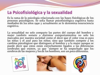 Es la rama de la psicología relacionada con las bases fisiológicas de los
procesos psicológicos. Se solía llamar psicofisiológica cognitiva hasta
mediados de los años 1990 y actualmente se le denomina neurociencia
cognitiva.
La sexualidad no solo comparte las partes del cuerpo del hombre y
mujer también somete a distintos comportamientos no solo los
marcados por nuestra sociedad como el decir que el color rosa es para
las niñas y el azul para los niños; sino que también compete a los
cambios psicológicos que distinguen al hombre y a la mujer aunque se
puede decir que estos están estrechamente ligados a las diferencias
cerebrales que existen, ya que "siempre se ha sospechado que los
cerebros de las mujeres y los de los hombres, son un poco diferentes.
La Psicofisiológica y la sexualidad
 