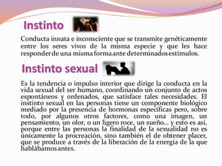 Conducta innata e inconsciente que se transmite genéticamente
entre los seres vivos de la misma especie y que les hace
responderde una mismaformaante determinadosestímulos.
Instinto
Es la tendencia o impulso interior que dirige la conducta en la
vida sexual del ser humano, coordinando un conjunto de actos
espontáneos y ordenados, que satisface tales necesidades. El
instinto sexual en las personas tiene un componente biológico
mediado por la presencia de hormonas específicas pero, sobre
todo, por algunos otros factores, como una imagen, un
pensamiento, un olor, o un ligero roce, un sueño… y esto es así,
porque entre las personas la finalidad de la sexualidad no es
únicamente la procreación, sino también el de obtener placer,
que se produce a través de la liberación de la energía de la que
hablábamosantes.
Instinto sexual
 