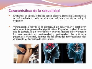  Erotismo: Es la capacidad de sentir placer a través de la respuesta
sexual, es decir a través del deseo sexual, la excitación sexual y el
orgasmo.
 Vinculación afectiva: Es la capacidad de desarrollar y establecer
relaciones interpersonales significativas Reproductividad: Es más
que la capacidad de tener hijos y criarlos, incluye efectivamente
los sentimientos de maternidad y paternidad, las actitudes
paternas y maternas, además de las actitudes favorecedoras del
desarrollo y educación de otros seres.
Características de la sexualidad
 