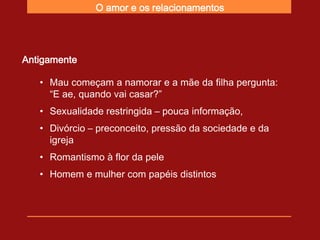 O amor e os relacionamentos




Antigamente

   • Mau começam a namorar e a mãe da filha pergunta:
     “E ae, quando vai casar?”
   • Sexualidade restringida – pouca informação,
   • Divórcio – preconceito, pressão da sociedade e da
     igreja
   • Romantismo à flor da pele
   • Homem e mulher com papéis distintos
 