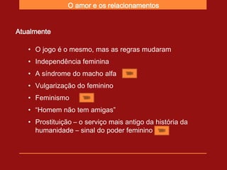 O amor e os relacionamentos


Atualmente

   • O jogo é o mesmo, mas as regras mudaram
   • Independência feminina
   • A síndrome do macho alfa
   • Vulgarização do feminino
   • Feminismo
   • “Homem não tem amigas”
   • Prostituição – o serviço mais antigo da história da
     humanidade – sinal do poder feminino
 