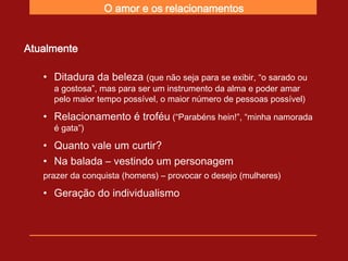 O amor e os relacionamentos


Atualmente

   • Ditadura da beleza (que não seja para se exibir, “o sarado ou
     a gostosa”, mas para ser um instrumento da alma e poder amar
     pelo maior tempo possível, o maior número de pessoas possível)

   • Relacionamento é troféu (“Parabéns hein!”, “minha namorada
     é gata”)

   • Quanto vale um curtir?
   • Na balada – vestindo um personagem
   prazer da conquista (homens) – provocar o desejo (mulheres)

   • Geração do individualismo
 
