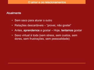O amor e os relacionamentos


Atualmente

   • Sem saco para aturar o outro
   • Relações descartáveis – “provei, não gostei”
   • Antes, aprendemos a gostar – Hoje, tentamos gostar
   • Sexo virtual à toda (sem stress, sem custos, sem
     dores, sem frustrações, sem pessoalidade)
 