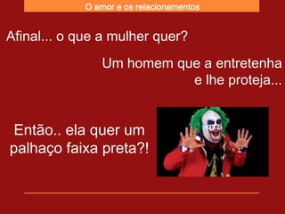 O amor e os relacionamentos


Afinal... o que a mulher quer?
                Um homem que a entretenha
                           e lhe proteja...


 Então.. ela quer um
palhaço faixa preta?!
 
