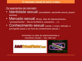 O mercado virtual do amor e sexo

Os segmentos de mercado:
• Identidade sexual (sexualidade, expressão sexual, grupos
  ativistas)
• Mercado sexual (filmes, sites de relacionamentos,
  “acompanhantes” – Bruna Surfistinha, acessórios, ...) e
• Conhecimento sexual (saúde, o corpo, sedução, a
  pornografia passa a ser fone de conhecimento sexual..)


               Aumentam os sites de relacionamentos e
                 encontros virtuais – “vou, não vou”
 