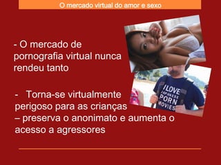 O mercado virtual do amor e sexo




- O mercado de
pornografia virtual nunca
rendeu tanto

- Torna-se virtualmente
perigoso para as crianças
– preserva o anonimato e aumenta o
acesso a agressores
 