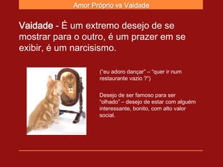 Amor Próprio vs Vaidade


Vaidade - É um extremo desejo de se
mostrar para o outro, é um prazer em se
exibir, é um narcisismo.

                   (“eu adoro dançar” – “quer ir num
                   restaurante vazio ?”)


                   Desejo de ser famoso para ser
                   “olhado” – desejo de estar com alguém
                   interessante, bonito, com alto valor
                   social.
 