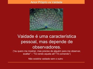 Amor Próprio vs Vaidade




    Vaidade é uma característica
     pessoal, mas depende de
          observadores.
(“eu quero me mostrar, mas preciso de alguém para me observar,
          exaltar” – “Tá vendo aquela ali? Tô comendo”)

              Não existiria vaidade sem o outro
 