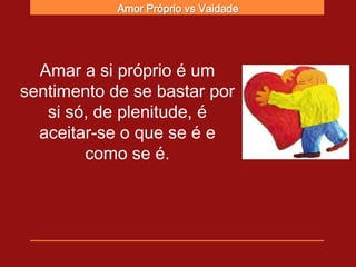 Amor Próprio vs Vaidade




  Amar a si próprio é um
sentimento de se bastar por
   si só, de plenitude, é
  aceitar-se o que se é e
        como se é.
 