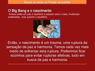 Busca do amor vs Prazer na solidão

 O Big Bang e o nascimento
 Ambos estão em paz e equilíbrio e passam para o caos, mudanças
 aceleradas...mas querem o equilíbrio




 Então, o nascimento é um trauma, uma ruptura da
sensação da paz e harmonia. Temos cada vez mais
  medo de enfrentar esta ruptura. Preferimos ficar
  sozinhos para evitar rupturas afetivas, tudo em
             busca da paz e harmonia.
 