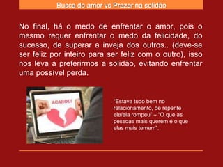 Busca do amor vs Prazer na solidão


No final, há o medo de enfrentar o amor, pois o
mesmo requer enfrentar o medo da felicidade, do
sucesso, de superar a inveja dos outros.. (deve-se
ser feliz por inteiro para ser feliz com o outro), isso
nos leva a preferirmos a solidão, evitando enfrentar
uma possível perda.


                            “Estava tudo bem no
                            relacionamento, de repente
                            ele/ela rompeu” – “O que as
                            pessoas mais querem é o que
                            elas mais temem”.
 