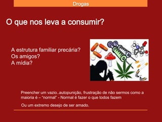 Drogas


O que nos leva a consumir?


 A estrutura familiar precária?
 Os amigos?
 A mídia?




     Preencher um vazio..autopunição, frustração de não sermos como a
     maioria é – “normal” - Normal é fazer o que todos fazem
     Ou um extremo desejo de ser amado.
 