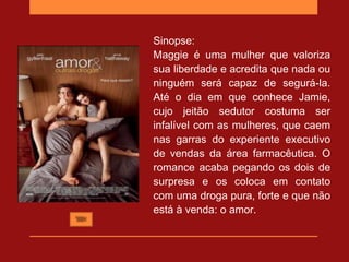 Sinopse:
Maggie é uma mulher que valoriza
sua liberdade e acredita que nada ou
ninguém será capaz de segurá-la.
Até o dia em que conhece Jamie,
cujo jeitão sedutor costuma ser
infalível com as mulheres, que caem
nas garras do experiente executivo
de vendas da área farmacêutica. O
romance acaba pegando os dois de
surpresa e os coloca em contato
com uma droga pura, forte e que não
está à venda: o amor.
 