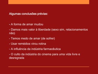 Algumas conclusões prévias:


- A forma de amar mudou
- Damos mais valor à liberdade (sexo sim, relacionamentos
não)
- Temos medo de amar (de sofrer)
- Usar remédios virou rotina
- A influência da indústria farmacêutica
- O culto da indústria do cinema para uma vida livre e
desregrada
 