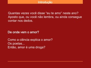 Introdução


Quantas vezes você disse “eu te amo” neste ano?
Aposto que, ou você não lembra, ou ainda consegue
contar nos dedos.


De onde vem o amor?

Como a ciência explica o amor?
Os poetas...
Então, amor é uma droga?
 