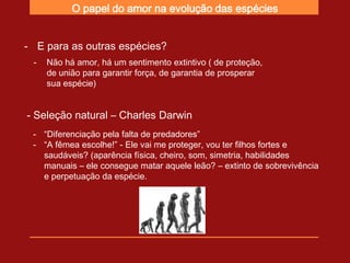 O papel do amor na evolução das espécies


- E para as outras espécies?
 -   Não há amor, há um sentimento extintivo ( de proteção,
     de união para garantir força, de garantia de prosperar
     sua espécie)


- Seleção natural – Charles Darwin
 - “Diferenciação pela falta de predadores”
 - “A fêmea escolhe!” - Ele vai me proteger, vou ter filhos fortes e
   saudáveis? (aparência física, cheiro, som, simetria, habilidades
   manuais – ele consegue matar aquele leão? – extinto de sobrevivência
   e perpetuação da espécie.
 