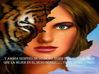 Y ahora después de lo dicho, quien se atreve a decir que la mujer es el sexo débil?........yo no, desde luego. 
