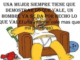 Una mujer siempre tiene que demostrar lo que vale, un hombre ya se da por hecho lo que vale( una imagen vale mas que mil palabras). 