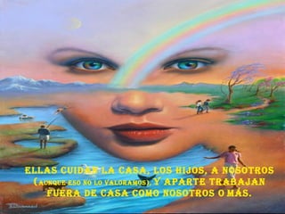 Ellas cuidan la casa, los hijos, a nosotros ( aunque eso no lo valoramos),  y aparte trabajan fuera de casa como nosotros o   más. 