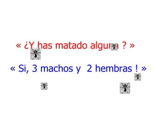 « ¿Y has matado alguna ? »   « Si, 3 machos y  2 hembras ! » 