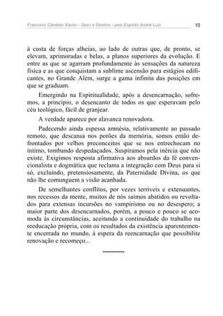Francisco Cândido Xavier - Sexo e Destino - pelo Espírito André Luiz   10




à custa de forças alheias, ao lado de outras que, de pronto, se
elevam, aprimoradas e belas, a planos superiores da evolução. E
entre as que se agarram profundamente às sensações da natureza
física e as que conquistam a sublime ascensão para estágios edifi-
cantes, no Grande Além, surge a gama infinita das posições em
que se graduam.
     Emergindo na Espiritualidade, após a desencarnação, sofre-
mos, a princípio, o desencanto de todos os que esperavam pelo
céu teológico, fácil de granjear.
     A verdade aparece por alavanca renovadora.
     Padecendo ainda espessa amnésia, relativamente ao passado
remoto, que descansa nos porões da memória, somos então de-
frontados por velhos preconceitos que se nos entrechocam no
íntimo, tombando despedaçados. Suspiramos pela inércia que não
existe. Exigimos resposta afirmativa aos absurdos da fé conven-
cionalista e dogmática que reclama a integração com Deus para si
só, excluindo, pretensiosamente, da Paternidade Divina, os que
não lhe comunguem a visão acanhada.
     De semelhantes conflitos, por vezes terríveis e extenuantes,
nos recessos da mente, muitos de nós saímos abatidos ou revolta-
dos para extensas incursões no vampirismo ou no desespero; a
maior parte dos desencarnados, porém, a pouco e pouco se aco-
moda às circunstâncias, aceitando a continuidade do trabalho na
reeducação própria, com os resultados da existência aparentemen-
te encerrada no mundo, à espera da reencarnação que possibilite
renovação e recomeço...
                                      ----------
 