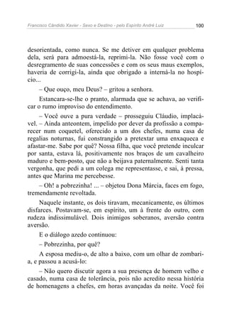 Francisco Cândido Xavier - Sexo e Destino - pelo Espírito André Luiz   100




desorientada, como nunca. Se me detiver em qualquer problema
dela, será para admoestá-la, reprimi-la. Não fosse você com o
desregramento de suas concessões e com os seus maus exemplos,
haveria de corrigi-la, ainda que obrigado a interná-la no hospí-
cio...
     – Que ouço, meu Deus? – gritou a senhora.
     Estancara-se-lhe o pranto, alarmada que se achava, ao verifi-
car o rumo improviso do entendimento.
     – Você ouve a pura verdade – prosseguiu Cláudio, implacá-
vel. – Ainda anteontem, impelido por dever da profissão a compa-
recer num coquetel, oferecido a um dos chefes, numa casa de
regalias noturnas, fui constrangido a pretextar uma enxaqueca e
afastar-me. Sabe por quê? Nossa filha, que você pretende inculcar
por santa, estava lá, positivamente nos braços de um cavalheiro
maduro e bem-posto, que não a beijava paternalmente. Senti tanta
vergonha, que pedi a um colega me representasse, e sai, à pressa,
antes que Marina me percebesse.
     – Oh! a pobrezinha! ... – objetou Dona Márcia, faces em fogo,
tremendamente revoltada.
     Naquele instante, os dois tiravam, mecanicamente, os últimos
disfarces. Postavam-se, em espírito, um à frente do outro, com
rudeza indissimulável. Dois inimigos soberanos, aversão contra
aversão.
     E o diálogo azedo continuou:
     – Pobrezinha, por quê?
     A esposa mediu-o, de alto a baixo, com um olhar de zombari-
a, e passou a acusá-lo:
     – Não quero discutir agora a sua presença de homem velho e
casado, numa casa de tolerância, pois não acredito nessa história
de homenagens a chefes, em horas avançadas da noite. Você foi
 