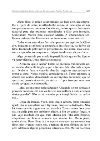 Francisco Cândido Xavier - Sexo e Destino - pelo Espírito André Luiz   102




     Além disso, o amigo desencarnado, ao lado dele, acalentava-
lhe a rijeza de alma, insuflando-lhe idéias. A fabulação de um
complementava-se no outro. Concluíam, juntos, que se fazia mais
razoável para eles examinar minudências e falar com intenção.
Manejariam Márcia para alcançar Marita. A interlocutora ser-
lhes-ia instrumento. Usa-la-iam por trampolim, rumo ao alvo.
     Todas essas considerações relampeavam no espírito de Cláu-
dio, enquanto a senhora se empenhava justificar-se, na defesa da
filha. Dominado pelos novos pensamentos, não sorriu, mas suavi-
zou a expressão, como quem se resigna aos ditames da paciência.
     Algo desarmada por aquela impassibilidade que se lhe figura-
va benevolência, Dona Márcia continuou:
     – Acontece que o senhor Torres se encontra francamente de-
sarvorado, diante da tragédia que a fortuna dele não pode conju-
rar. Dinheiro farto e coração abatido, negócios prosperando e
morte à vista. Nossa menina compadeceu-se. Tanto amparou a
doente que acabou descobrindo os sofrimentos do homem que se
aproxima, conscientemente, da viuvez... É por isso que vem bus-
cando revigorá-lo, como pode...
     – Mas, assim como estão fazendo? Afogando-se em bebidas e
prazeres noturnos, em que os dois se assemelham a duas crianças
destemperadas? Não os vi rezando pela tranqüilidade da enfer-
ma...
     – Deixe de ironias. Você, com toda a certeza, numa situação
igual, não se consolaria com lágrimas, procuraria distrações. Não
há inconveniente algum em que o senhor Torres, numa hora des-
sas, se dirija para um ambiente alegre, a fim de ganhar forças, e
não vejo maldade em que trate Marina por filha dele próprio,
afagando-a por boneca mimada que sempre foi. Muito justo,
muito claro. Dona Beatriz e o esposo conseguiram somente um
filho, não tiveram, como nós, a ternura de uma filhinha no lar e
nem adotaram alguma pequenina estranha a eles. Marina dá conta
 