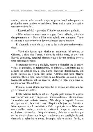Francisco Cândido Xavier - Sexo e Destino - pelo Espírito André Luiz   103




a mim, que sou mãe, de tudo o que se passa. Você sabe que ela é
profundamente sensível e carinhosa. Tem muita pena do chefe e
tenta reconfortá-lo...
     – Reconfortá-lo? – gracejou Cláudio, retomando a galhofa.
     – Não adiantam sarcasmos – rogou Dona Márcia, afetando
desapontamento. – Nossa filha vem agindo corretamente. Tanto
assim que a nossa conversa deve esclarecer grave assunto.
     E, alterando o tom de voz, que se fez mais persuasivo e mais
doce:
     – Você não ignora que Marita se enamorou, há meses, de
Gilberto, o filho dos Torres. Vendo, de minha parte, os dois, em
ligação constante, acreditei piamente que o jovem nutrisse por ela
uma inclinação segura.
     Misturando reserva e malícia, passou a historiar-lhe as entre-
vistas, os passeios, os telefonemas, os bilhetes... Salientou que se
afligira ao apanhá-los, a sós, numa excursão domingueira, em
plena floresta da Tijuca, dias atrás. Admitia que seria preciso
examinar-lhes o caso. Aborrecera-se ao descobri-los, assim, posi-
tivamente isolados, sob as árvores. Mulher e mãe, inquietava-se
ao pensar na filha adotiva...
     Cláudio, nessa altura, marcava-lhe os avisos, de olhos em fo-
go e coração aos saltos.
     Então Márcia também sabia... Aquele jeito arisco da esposa
nas confidências não o enganava. Indubitavelmente, ela senhorea-
va minúcias que preferia esconder. Não chegava Paquetá. A mata-
ria, igualmente, fora teatro dos colóquios e beijos que detestava.
Não esperava aquele noticiário miúdo na própria casa. Não supu-
nha a mulher, assim, consciente da situação de que se conjeturava
exclusivo conhecedor... Naquele minuto, olvidava a menina que
se lhe desenvolvera nos braços, anulava-se na condição do pai,
chamado a zelar-lhe o nome. Irrompia nele o animal ferido, o
 