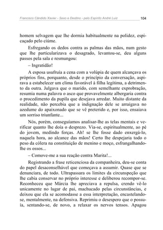 Francisco Cândido Xavier - Sexo e Destino - pelo Espírito André Luiz   104




homem selvagem que lhe dormia habitualmente na polidez, espi-
caçado pelo ciúme.
     Esfregando os dedos contra as palmas das mãos, num gesto
que lhe particularizava o desagrado, levantou-se, deu alguns
passos pela sala e resmungou:
     – Ingratidão!
     A esposa usufruía a cena com a volúpia de quem alcançava os
próprios fins, porquanto, desde o princípio da conversação, aspi-
rava a estabelecer um clima favorável à filha legítima, a detrimen-
to da outra. Julgava que o marido, com semelhante exprobração,
resumia numa palavra o asco que provavelmente albergaria contra
o procedimento da pupila que desejava arredar. Muito distante da
realidade, não percebia que a indignação dele se arraigava no
azedume do apaixonado que se vê preterido e, por isso, ensaiava
um sorriso triunfante...
     Nós, porém, conseguíamos analisar-lhe as telas mentais e ve-
rificar quanto lhe doía o desprezo. Via-se, espiritualmente, ao pé
do jovem, medindo forças. Ah! se lhe fosse dado enxergá-lo,
naquela hora, ao alcance das mãos! Certo lhe despejaria todo o
peso da cólera na constituição de menino e moço, esfrangalhando-
lhe os ossos...
     – Comove-me a sua reação contra Marita!...
     Registrando a frase reticenciosa da companheira, deu-se conta
do papel desaconselhável que começava a assumir. Quase que se
denunciara, de todo. Ultrapassara os limites da circunspeção que
lhe cabia conservar no próprio interesse e deliberou recompor-se.
Reconheceu que Márcia lhe apreciava a repulsa, crendo vê-lo
unicamente no lugar de pai, machucado pelas circunstâncias, e
deixou que ela se acomodasse a essa interpretação, encastelando-
se, mentalmente, na defensiva. Reprimiu o desespero que o possu-
ía, sentando-se, de novo, a relaxar os nervos tensos. Apagou
 