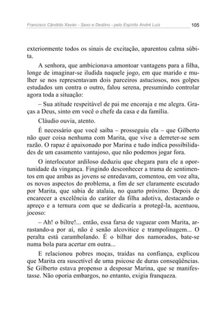 Francisco Cândido Xavier - Sexo e Destino - pelo Espírito André Luiz   105




exteriormente todos os sinais de excitação, aparentou calma súbi-
ta.
     A senhora, que ambicionava amontoar vantagens para a filha,
longe de imaginar-se iludida naquele jogo, em que marido e mu-
lher se nos representavam dois parceiros astuciosos, nos golpes
estudados um contra o outro, falou serena, presumindo controlar
agora toda a situação:
     – Sua atitude respeitável de pai me encoraja e me alegra. Gra-
ças a Deus, sinto em você o chefe da casa e da família.
     Cláudio ouvia, atento.
     É necessário que você saiba – prosseguiu ela – que Gilberto
não quer coisa nenhuma com Marita, que vive a derreter-se sem
razão. O rapaz é apaixonado por Marina e tudo indica possibilida-
des de um casamento vantajoso, que não podemos jogar fora.
     O interlocutor ardiloso deduziu que chegara para ele a opor-
tunidade da vingança. Fingindo desconhecer a trama de sentimen-
tos em que ambas as jovens se enredavam, comentou, em voz alta,
os novos aspectos do problema, a fim de ser claramente escutado
por Marita, que sabia de atalaia, no quarto próximo. Depois de
encarecer a excelência do caráter da filha adotiva, destacando o
apreço e a ternura com que se dedicaria a protegê-la, acentuou,
jocoso:
     – Ah! o biltre!... então, essa farsa de vaguear com Marita, ar-
rastando-a por aí, não é senão alcovitice e trampolinagem... O
peralta está carambolando. É o bilhar dos namorados, bate-se
numa bola para acertar em outra...
     E relacionou pobres moças, traídas na confiança, explicou
que Marita era suscetível de uma psicose de duras conseqüências.
Se Gilberto estava propenso a desposar Marina, que se manifes-
tasse. Não oporia embargos, no entanto, exigia franqueza.
 