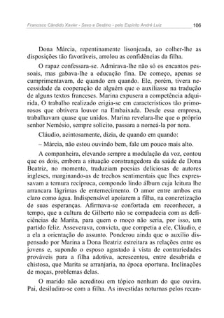 Francisco Cândido Xavier - Sexo e Destino - pelo Espírito André Luiz   106




     Dona Márcia, repentinamente lisonjeada, ao colher-lhe as
disposições tão favoráveis, arrolou as confidências da filha.
     O rapaz confessara-se. Admirava-lhe não só os encantos pes-
soais, mas gabava-lhe a educação fina. De começo, apenas se
cumprimentavam, de quando em quando. Ele, porém, tivera ne-
cessidade da cooperação de alguém que o auxiliasse na tradução
de alguns textos franceses. Marina expusera a competência adqui-
rida, O trabalho realizado erigia-se em característicos tão primo-
rosos que obtivera louvor na Embaixada. Desde essa empresa,
trabalhavam quase que unidos. Marina revelara-lhe que o próprio
senhor Nemésio, sempre solícito, passara a nomeá-la por nora.
     Cláudio, acintosamente, dizia, de quando em quando:
     – Márcia, não estou ouvindo bem, fale um pouco mais alto.
     A companheira, elevando sempre a modulação da voz, contou
que os dois, embora a situação constrangedora da saúde de Dona
Beatriz, no momento, traduziam poesias deliciosas de autores
ingleses, marginando-as de trechos sentimentais que lhes expres-
savam a ternura recíproca, compondo lindo álbum cuja leitura lhe
arrancara lágrimas de enternecimento. O amor entre ambos era
claro como água. Indispensável apoiarem a filha, na concretização
de suas esperanças. Afirmava-se confortada em reconhecer, a
tempo, que a cultura de Gilberto não se compadecia com as defi-
ciências de Marita, para quem o moço não seria, por isso, um
partido feliz. Asseverava, convicta, que competia a ele, Cláudio, e
a ela a orientação do assunto. Ponderou ainda que o auxílio dis-
pensado por Marina a Dona Beatriz estreitara as relações entre os
jovens e, supondo o esposo agastado à vista de contrariedades
prováveis para a filha adotiva, acrescentou, entre desabrida e
chistosa, que Marita se arranjaria, na época oportuna. Inclinações
de moças, problemas delas.
     O marido não acreditou em tópico nenhum do que ouvira.
Pai, desiludira-se com a filha. As investidas noturnas pelos recan-
 