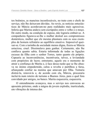 Francisco Cândido Xavier - Sexo e Destino - pelo Espírito André Luiz   107




tos boêmios, as maneiras inconfessáveis, no trato com o chefe de
serviço, não lhe deixavam dúvidas. Ao revés, as noticias entusiás-
ticas de Márcia acordavam-no para realidades mais agressivas.
Inferia que Marina andava sem escrúpulos entre o velho e o moço.
De outro modo, na condição de esposo, não lograria embair-se. A
companheira figurava-se-lhe a mulher desleal aos compromissos
domésticos, mulher que ele mesmo plasmara com os seus exem-
plos de homem refratário ao equilíbrio emotivo. Impossível quei-
xar-se. Com a tarimba da sociedade menos digna, fizera-se Márcia
astuciosa, cruel. Dissimulava para ganhar. Certamente, não lhe
confiava quanto sabia. Estaria informada de todas as ligações
escusas da filha com o senhor Torres, tanto quanto ele próprio.
Capearia as inconveniências, incentivaria, talvez, a leviandade
com propósitos de lucro; entretanto, aquele era o momento de
atrair a confiança de Marita e, à face dessa razão que se lhe altea-
va no ânimo empedernido, calou a revolta e partilhou a farsa,
afiançando confiar na menina que amavam por filha. Tentaria
distraí-la, renová-la e, de acordo com ela, Márcia, procuraria
incluí-la num roteiro de turismo a Buenos Aires, para o qual fora
convidado por amigos, no banco. Marita esqueceria, esqueceria.
     O entendimento avançava, mas o serviço nos convocou ao
aposento próximo, onde a mágoa da jovem explodia, inarticulada,
em vibrações de intensa dor.
 