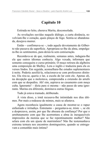 Francisco Cândido Xavier - Sexo e Destino - pelo Espírito André Luiz   108




                                 Capítulo 10

     Estirada no leito, chorava Marita, desconsolada.
     As revelações ouvidas naquele diálogo, a curta distância, re-
volviam-lhe o coração, quais pinças de fogo. Sentia-se abandona-
da, desejava morrer.
     Então – confirmava-se –, todo aquele devotamento de Gilber-
to não passava da superfície. Apropriara-se-lhe da alma, empolga-
ra-lhe os sentimentos, para deixá-la sem comiseração.
     Recordava-se de que, realmente, semanas antes, indagara-lhe
ele que outros idiomas conhecia. Algo vexada, informara que
somente conseguira o curso primário. O moço retirara da algibeira
uma composição de Shelley. Lera o inglês e traduzira para ela os
versos lindos. Em seguida, aconselhara-lhe estudos suplementares
à noite. Poderia auxiliá-la, relacionava-se com professores distin-
tos. Ela rira-se, queria o lar, a escola do lar com ele. Apenas ali,
na decepção que a molestava, compreendia a extensão do arrufo
com que se despedira. Ah! sim, aspirava ao casamento com moça
culta. Ignorante! – dizia para si mesma – não passo de uma igno-
rante. Marina era diferente, dominava outras línguas.
     Tudo já estava tramado, deliberado.
     À vista disso, a irmã recusava-lhe intimidade nos dias últi-
mos. Por mais a rodeasse de mimos, mais se afastava.
     Agora reconhecia igualmente a causa de mostrar-se o rapaz
enfastiado e irritadiço. Entretanto – perguntava-se, triste –, se ele
a desprezava, assim, por que lhe abusara da confiança? Por que o
arrebatamento com que lhe acorrentara a alma às inesquecíveis
impressões da menina que se faz repentinamente mulher? Não
selara com ela um ajuste de matrimônio? Não lhe testemunhava
extrema ternura nos encontros domingueiros, quando se entrega-
vam a comunhão mais íntima?
 