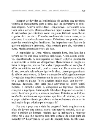 Francisco Cândido Xavier - Sexo e Destino - pelo Espírito André Luiz   109




     Incapaz de duvidar da legitimidade do carinho que recebera,
voltava-se mentalmente para a irmã que lhe surrupiava as míni-
mas alegrias. A nova infelicidade – conjeturava – seria culpa dela.
Com toda a certeza, Marina cobiçara o rapaz, a envolvê-lo na teia
de artimanhas que entretecia como ninguém. Gilberto caíra-lhe no
engodo. Ave no visco. Contudo, ao descobrir toda a trama, reco-
nhecia-se irremediavelmente lesada. Debatia-se em pranto, sob o
peso das considerações familiares. Era imperioso certificar-se de
que era enjeitada e ignorante. Nada sobraria para ela, tudo para a
outra. Marina possuía méritos, ela não.
     A exposição de Dona Márcia, naquela hora, insuflara-lhe a
tortura do réu que ouve sentença inapelável. Ainda assim, chora-
va, inconformada. A contingência de perder Gilberto induzia-lhe
o sentimento a matar ou desaparecer. Rememorou as tragédias,
lidas na imprensa, mas o fratricídio repugnava-lhe ao coração. A
idéia do suicídio, contudo, qual semente a se lhe ocultar no imo
do ser, evocada pelo esboço ligeiro da alma, como que germinara,
de súbito. Acariciou-a, de leve, e a sugestão infeliz ganhou corpo.
Divagações negativas tomaram-na de assalto. Renunciar a Gilber-
to e largar os planos feitos doeriam muito mais que morrer –
pensava, desolada. Mas seria justo acovardar-se, assim tanto?
Repeliu o estranho apelo e, conquanto as lágrimas, prometeu
coragem a si própria. Lutaria pela felicidade. Explicar-se-ia com o
rapaz, baniriam, juntos, a ameaça pendente. Entretanto, se Gilber-
to não lhe aceitasse os argumentos, que fazer do destino, se, com
o golpe sofrido à frente, percebia também o fantasma da esquisita
inclinação do pai adotivo pela retaguarda?
     Por que a peça que a vida lhe pregava? Devia esquivar-se ao
afeto do jovem que amava, numa consagração natural, para ga-
nhar a paixão do homem maduro que se habituara a respeitar
como pai e que lhe acenava com uma espécie de união para ela
inaceitável? Estarrecia-se ao ouvi-lo naquela hora. Identificava-
 