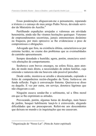Francisco Cândido Xavier - Sexo e Destino - pelo Espírito André Luiz   11




     Essas ponderações afogueavam-me o pensamento, reparando
a tristeza e o cansaço do meu amigo Pedro Neves, devotado servi-
dor do Ministério do Auxílio.1
     Partilhando expedições arrojadas e valorosas em atividade
benemérita, ainda não lhe víramos hesitações quaisquer. Veterano
de empreendimentos socorristas, jamais entremostrara desânimo
ou fraqueza, por mais opressivo se lhe evidenciasse o peso de
compromissos e obrigações.
     Advogado que fora, na existência última, caracterizava-se por
extrema lucidez, no exame dos problemas que as eventualidades
do caminho apresentassem.
     Sempre denodado e humilde; agora, porém, enunciava sensí-
veis alterações de comportamento.
     Soubera-o com breves encargos, na esfera física, para aten-
der, de modo mais direto, a necessidades de ordem familiar, cuja
extensão e natureza não me houvera sido possível perceber.
     Desde então, mostrava-se arredio e desencantado, copiando o
feitio de companheiros recém-chegados da Terra. Isolava-se em
funda reflexão. Fugia à conversação fraterna. Queixava-se disso
ou daquilo. E vez por outra, em serviço, denotava lágrimas que
não chegavam a cair.
     Ninguém ousava sondar-lhe o sofrimento, tal a fibra moral
em que se lhe exprimiam as atitudes.
     Provocando, porém, algumas horas de desafogo, num banco
de jardim, busquei habilmente lançá-lo à extroversão, alegando
dificuldades que me preocupavam. Referi-me aos descendentes
que deixara no mundo e às inquietações que me causavam.



1
    Organização de “Nosso Lar”. (Nota do Autor espiritual)
 