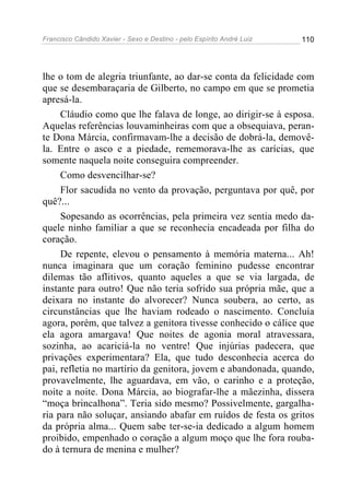 Francisco Cândido Xavier - Sexo e Destino - pelo Espírito André Luiz   110




lhe o tom de alegria triunfante, ao dar-se conta da felicidade com
que se desembaraçaria de Gilberto, no campo em que se prometia
apresá-la.
     Cláudio como que lhe falava de longe, ao dirigir-se à esposa.
Aquelas referências louvaminheiras com que a obsequiava, peran-
te Dona Márcia, confirmavam-lhe a decisão de dobrá-la, demovê-
la. Entre o asco e a piedade, rememorava-lhe as carícias, que
somente naquela noite conseguira compreender.
     Como desvencilhar-se?
     Flor sacudida no vento da provação, perguntava por quê, por
quê?...
     Sopesando as ocorrências, pela primeira vez sentia medo da-
quele ninho familiar a que se reconhecia encadeada por filha do
coração.
     De repente, elevou o pensamento à memória materna... Ah!
nunca imaginara que um coração feminino pudesse encontrar
dilemas tão aflitivos, quanto aqueles a que se via largada, de
instante para outro! Que não teria sofrido sua própria mãe, que a
deixara no instante do alvorecer? Nunca soubera, ao certo, as
circunstâncias que lhe haviam rodeado o nascimento. Concluía
agora, porém, que talvez a genitora tivesse conhecido o cálice que
ela agora amargava! Que noites de agonia moral atravessara,
sozinha, ao acariciá-la no ventre! Que injúrias padecera, que
privações experimentara? Ela, que tudo desconhecia acerca do
pai, refletia no martírio da genitora, jovem e abandonada, quando,
provavelmente, lhe aguardava, em vão, o carinho e a proteção,
noite a noite. Dona Márcia, ao biografar-lhe a mãezinha, dissera
“moça brincalhona”. Teria sido mesmo? Possivelmente, gargalha-
ria para não soluçar, ansiando abafar em ruídos de festa os gritos
da própria alma... Quem sabe ter-se-ia dedicado a algum homem
proibido, empenhado o coração a algum moço que lhe fora rouba-
do à ternura de menina e mulher?
 