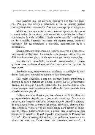 Francisco Cândido Xavier - Sexo e Destino - pelo Espírito André Luiz   111




     Nas lágrimas que lhe corriam, suspirava por fazer-se crian-
ça... Por que não vivera a mãezinha, a fim de lutarem juntas?
Consagrar-se-iam uma à outra. Permutariam as próprias mágoas...
     Muita vez, na loja a que servia, escutava apontamentos sobre
comunicações de mortos, inteirava-se de experiências sobre a
continuação da vida no Além... Seria aquilo verdade? – indagava-
se. Se Aracélia, libertada, estivesse em alguma parte, indiscuti-
velmente lhe acompanharia o calvário, compartilhar-lhe-ia o
infortúnio...
     Mecanicamente, implorava ao Espírito materno a abençoasse,
fortificasse, protegesse... Conquanto sem qualquer idéia religiosa
definida, formulava prece muda, que valia por funda invocação...
     Intentávamos consolá-la, buscando asserenar-lhe a mente,
quando duas senhoras desencarnadas penetraram no quarto, de
improviso.
     Saudaram-nos, afetuosamente, revelando a condição de enti-
dades familiares, vinculadas àquele refúgio doméstico.
     Das recém-chegadas, a que nos pareceu menos experiente a-
diantou-se para a menina em oração. Controlava-se, dificilmente.
Tremia, ao enxugar o pranto silencioso. Inclinou-se para o leito,
como qualquer mãe desventurada e aflita da Terra, quando teme
acordar um ser querido...
     Embora sem elucidações prévias, não nos era licito alimentar
qualquer dúvida. Aquela, era a jovem do retrato que Marita con-
servava, em imagem, nas telas do pensamento. Aracélia, ampara-
da pela doce afeição de venerável amiga, ali estava, diante de nós!
Mãe amorosa, vinha talvez de muito longe para acudir às angús-
tias da filha... Enternecendo-nos, a pobre mãe ajoelhou-se para
beijar-lhe os cabelos... E, oh! segredos insondáveis da Providência
Divina!... Quem conseguirá definir com palavras humanas a es-
sência do amor que Deus situou nas entranhas maternas?... A
 