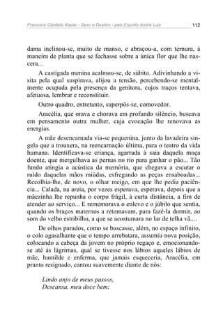 Francisco Cândido Xavier - Sexo e Destino - pelo Espírito André Luiz   112




dama inclinou-se, muito de manso, e abraçou-a, com ternura, à
maneira de planta que se fechasse sobre a única flor que lhe nas-
cera...
     A castigada menina acalmou-se, de súbito. Adivinhando a vi-
sita pela qual suspirava, alijou a tensão, percebendo-se mental-
mente ocupada pela presença da genitora, cujos traços tentava,
afetuosa, lembrar e reconstituir.
     Outro quadro, entretanto, superpôs-se, comovedor.
     Aracélia, que orava e chorava em profundo silêncio, buscava
em pensamento outra mulher, cuja evocação lhe renovava as
energias.
     A mãe desencarnada via-se pequenina, junto da lavadeira sin-
gela que a trouxera, na reencarnação última, para o teatro da vida
humana. Identificava-se criança, agarrada à saia daquela moça
doente, que mergulhava as pernas no rio para ganhar o pão... Tão
fundo atingia a acústica da memória, que chegava a escutar o
ruído daquelas mãos miúdas, esfregando as peças ensaboadas...
Recolhia-lhe, de novo, o olhar meigo, em que lhe pedia paciên-
cia... Calada, na areia, por vezes esperava, esperava, depois que a
mãezinha lhe repunha o corpo frágil, à curta distância, a fim de
atender ao serviço... E rememorava o enlevo e o júbilo que sentia,
quando os braços maternos a retomavam, para fazê-la dormir, ao
som do velho estribilho, a que se acostumara no lar de telha vã....
     De olhos parados, como se buscasse, além, no espaço infinito,
o colo agasalhante que o tempo arrebatara, assumiu nova posição,
colocando a cabeça da jovem no próprio regaço e, emocionando-
se até às lágrimas, qual se tivesse nos lábios aqueles lábios de
mãe, humilde e enferma, que jamais esqueceria, Aracélia, em
pranto resignado, cantou suavemente diante de nós:

       Lindo anjo de meus passos,
       Descansa, meu doce bem;
 