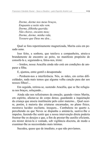 Francisco Cândido Xavier - Sexo e Destino - pelo Espírito André Luiz   113




       Dorme, dorme nos meus braços,
       Enquanto a noite não vem.
       Dorme, filhinha querida;
       Não chores, encanto meu;
       Dorme, dorme, minha vida,
       Tesouro que Deus me deu...

     Qual se fora repentinamente magnetizada, Marita caiu em pe-
sado sono.
     Isso feito, a senhora, que tutelava a companheira, atraiu-a
brandamente de encontro ao peito, no manifesto propósito de
consolá-la e, segurando-a, falou-nos, triste:
     – Irmãos, nossa Aracélia ainda não está em condições de am-
parar a filha.
     E, ajuntou, entre gentil e desapontada:
     – Perdoem-nos a interferência. Nós, as mães, em certas difi-
culdades, nada mais temos que alguma velha canção para dar aos
nossos filhos!...
     Em seguida, retirou-se, sustendo Aracélia, que se lhe refugia-
ra nos braços, soluçando...
     Ainda não nos refizéramos da emoção, quando vimos Marita,
em espírito, afastar-se do corpo denso, guardando a inquietação
da criança que anseia inutilmente pelo calor materno... Qual ocor-
re, porém, à maioria das criaturas encarnadas, no plano físico,
mostrava lucidez oscilante, insegura... Cambaleou no quarto e,
percebendo eu que Neves se dispunha a amimá-la, sustive-lhe o
impulso, fazendo-lhe sentir que a nossa intervenção direta poderia
frustrar-lhe os desejos e que, a fim de prestar-lhe auxílio eficiente,
era mister deixá-la à vontade, sob vigilância discreta, de modo a
examinar-lhe as necessidades mais íntimas.
     Sucedeu, quase que de imediato, o que não prevíamos.
 
