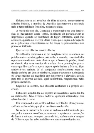 Francisco Cândido Xavier - Sexo e Destino - pelo Espírito André Luiz   114




     Esfumaram-se os arroubos da filha saudosa, esmaeceram-se
atitudes infantis, a menina de Aracélia desaparecera e ressurgiu
nela a personalidade feminina, estuante e clara.
     A moça não nos via. Guardava a mente nebulosa que caracte-
riza os pequeninos ainda tenros, incapazes de particularizar as
impressões, quando se transferem de lugar; entretanto, qual lhes
acontece, quando ao reterem idéias fixas, quais sejam o brinquedo
ou a guloseima, concentraram-se-lhe todos os pensamentos num
ponto só: Gilberto.
     Queria ver Gilberto, ouvir Gilberto.
     Semelhantes impulsos a se lhe conglomerarem na cabeça, re-
petidamente emitidos, galvanizavam-lhe a vontade, revestindo-lhe
o pensamento de uma certa clareza, que a favorecia, porém, tão-só
na direção dos seus anseios de mulher. Essa penetração parcial
como que lhe conferia agora seguro apoio íntimo e Marita, figu-
rando-se-nos senhora de si, conquanto absolutamente presa ao
desejo ardente em que se obstinava, largou o aposento e, descendo
os largos trechos da escadaria que contornava o elevador, deixou
para trás o enorme edifício, qual sonâmbula, magnetizada pelos
próprios reflexos.
     Seguimo-la, atentos, não obstante confiando-a à própria dis-
crição.
     Cabia-nos estudar-lhe os ímpetos extrovertidos, consultar-lhe
as inclinações. Não tivemos, todavia, qualquer dificuldade para
adivinhar-lhe o rumo.
     Em tempo reduzido, a filha adotiva de Cláudio alcançou a re-
sidência de Nemésio, que já se nos fizera conhecida.
     Na certeza instintiva de quem se endereça a determinada pes-
soa, pelos recursos do olfato, sem atender a quaisquer convenções
de forma e número, avançou casa a dentro, acalentando a imagem
de Gilberto, que lhe substancializava o pensamento dominante.
 