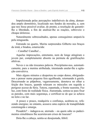 Francisco Cândido Xavier - Sexo e Destino - pelo Espírito André Luiz   115




     Impulsionada pelas percepções indefiníveis da alma, deman-
dou amplo dormitório, localizado nos fundos da moradia, e, sem
que nos fosse possível avaliar, de pronto, a resolução de garantir-
lhe a liberdade, a fim de analisar-lhe as reações, sobreveio o
choque doloroso.
     Naturalmente sobressaltados, apenas conseguimos ampará-la
pela retaguarda.
     Entrando no quarto, Marita surpreendeu Gilberto nos braços
da irmã, e bradou, estarrecida:
     – Canalha! Canalha!...
     Aquelas imprecações, entretanto, nem de longe atingiram o
jovem par, completamente absorto na permuta de gratificações
afetivas.
     Neves e eu não trocamos palavra. Precipitamo-nos, automati-
camente, para a menina atribulada, intentando anular-lhe a agita-
ção convulsiva.
     Mais alguns minutos e despertou no corpo denso, obrigando-
nos a pensar numa pequena fera aguilhoada, retornando à gaiola.
Descerrando as pálpebras, vagarosamente, denotava no olhar a
feição dos loucos, quando relaxam os músculos em seguida a
perigoso acesso de fúria. Tateou, espantada, a fronte suarenta. Fez
luz, com fome de realidade física. Atarantada, sentou-se para fixar
as paredes, com mais segurança, e certificar-se de que se achava
no leito e no lar.
     A pouco e pouco, readquiriu a confiança, acalmou-se, refa-
zendo energias; no entanto, acusava uma espécie de tranqüilidade
constrangida e amarga.
     Pesadelo? – indagava-se, aterrada – ou quem sabe os padeci-
mentos simultâneos lhe acarretavam crises de loucura?
     Doía-lhe a cabeça, sentia-se desajustada, febril.
 