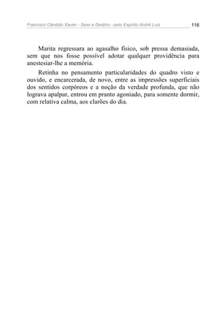 Francisco Cândido Xavier - Sexo e Destino - pelo Espírito André Luiz   116




    Marita regressara ao agasalho físico, sob pressa demasiada,
sem que nos fosse possível adotar qualquer providência para
anestesiar-lhe a memória.
    Retinha no pensamento particularidades do quadro visto e
ouvido, e encarcerada, de novo, entre as impressões superficiais
dos sentidos corpóreos e a noção da verdade profunda, que não
lograva apalpar, entrou em pranto agoniado, para somente dormir,
com relativa calma, aos clarões do dia.
 