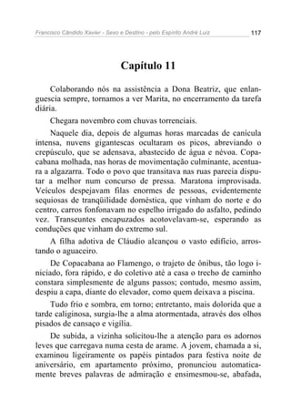 Francisco Cândido Xavier - Sexo e Destino - pelo Espírito André Luiz   117




                                 Capítulo 11

     Colaborando nós na assistência a Dona Beatriz, que enlan-
guescia sempre, tornamos a ver Marita, no encerramento da tarefa
diária.
     Chegara novembro com chuvas torrenciais.
     Naquele dia, depois de algumas horas marcadas de canícula
intensa, nuvens gigantescas ocultaram os picos, abreviando o
crepúsculo, que se adensava, abastecido de água e névoa. Copa-
cabana molhada, nas horas de movimentação culminante, acentua-
ra a algazarra. Todo o povo que transitava nas ruas parecia dispu-
tar a melhor num concurso de pressa. Maratona improvisada.
Veículos despejavam filas enormes de pessoas, evidentemente
sequiosas de tranqüilidade doméstica, que vinham do norte e do
centro, carros fonfonavam no espelho irrigado do asfalto, pedindo
vez. Transeuntes encapuzados acotovelavam-se, esperando as
conduções que vinham do extremo sul.
     A filha adotiva de Cláudio alcançou o vasto edifício, arros-
tando o aguaceiro.
     De Copacabana ao Flamengo, o trajeto de ônibus, tão logo i-
niciado, fora rápido, e do coletivo até a casa o trecho de caminho
constara simplesmente de alguns passos; contudo, mesmo assim,
despiu a capa, diante do elevador, como quem deixava a piscina.
     Tudo frio e sombra, em torno; entretanto, mais dolorida que a
tarde caliginosa, surgia-lhe a alma atormentada, através dos olhos
pisados de cansaço e vigília.
     De subida, a vizinha solicitou-lhe a atenção para os adornos
leves que carregava numa cesta de arame. A jovem, chamada a si,
examinou ligeiramente os papéis pintados para festiva noite de
aniversário, em apartamento próximo, pronunciou automatica-
mente breves palavras de admiração e ensimesmou-se, abafada,
 