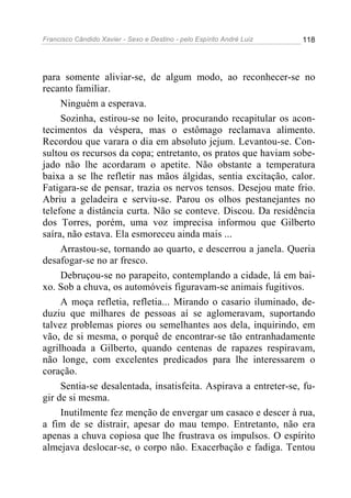 Francisco Cândido Xavier - Sexo e Destino - pelo Espírito André Luiz   118




para somente aliviar-se, de algum modo, ao reconhecer-se no
recanto familiar.
     Ninguém a esperava.
     Sozinha, estirou-se no leito, procurando recapitular os acon-
tecimentos da véspera, mas o estômago reclamava alimento.
Recordou que varara o dia em absoluto jejum. Levantou-se. Con-
sultou os recursos da copa; entretanto, os pratos que haviam sobe-
jado não lhe acordaram o apetite. Não obstante a temperatura
baixa a se lhe refletir nas mãos álgidas, sentia excitação, calor.
Fatigara-se de pensar, trazia os nervos tensos. Desejou mate frio.
Abriu a geladeira e serviu-se. Parou os olhos pestanejantes no
telefone a distância curta. Não se conteve. Discou. Da residência
dos Torres, porém, uma voz imprecisa informou que Gilberto
saíra, não estava. Ela esmoreceu ainda mais ...
     Arrastou-se, tornando ao quarto, e descerrou a janela. Queria
desafogar-se no ar fresco.
     Debruçou-se no parapeito, contemplando a cidade, lá em bai-
xo. Sob a chuva, os automóveis figuravam-se animais fugitivos.
     A moça refletia, refletia... Mirando o casario iluminado, de-
duziu que milhares de pessoas aí se aglomeravam, suportando
talvez problemas piores ou semelhantes aos dela, inquirindo, em
vão, de si mesma, o porquê de encontrar-se tão entranhadamente
agrilhoada a Gilberto, quando centenas de rapazes respiravam,
não longe, com excelentes predicados para lhe interessarem o
coração.
     Sentia-se desalentada, insatisfeita. Aspirava a entreter-se, fu-
gir de si mesma.
     Inutilmente fez menção de envergar um casaco e descer à rua,
a fim de se distrair, apesar do mau tempo. Entretanto, não era
apenas a chuva copiosa que lhe frustrava os impulsos. O espírito
almejava deslocar-se, o corpo não. Exacerbação e fadiga. Tentou
 