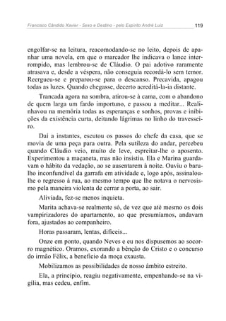 Francisco Cândido Xavier - Sexo e Destino - pelo Espírito André Luiz   119




engolfar-se na leitura, reacomodando-se no leito, depois de apa-
nhar uma novela, em que o marcador lhe indicava o lance inter-
rompido, mas lembrou-se de Cláudio. O pai adotivo raramente
atrasava e, desde a véspera, não conseguia recordá-lo sem temor.
Reergueu-se e preparou-se para o descanso. Precavida, apagou
todas as luzes. Quando chegasse, decerto acreditá-la-ia distante.
     Trancada agora na sombra, atirou-se à cama, com o abandono
de quem larga um fardo importuno, e passou a meditar... Reali-
nhavou na memória todas as esperanças e sonhos, provas e inibi-
ções da existência curta, deitando lágrimas no linho do travessei-
ro.
     Daí a instantes, escutou os passos do chefe da casa, que se
movia de uma peça para outra. Pela sutileza do andar, percebeu
quando Cláudio veio, muito de leve, espreitar-lhe o aposento.
Experimentou a maçaneta, mas não insistiu. Ela e Marina guarda-
vam o hábito da vedação, ao se ausentarem à noite. Ouviu o baru-
lho inconfundível da garrafa em atividade e, logo após, assinalou-
lhe o regresso à rua, ao mesmo tempo que lhe notava o nervosis-
mo pela maneira violenta de cerrar a porta, ao sair.
     Aliviada, fez-se menos inquieta.
     Marita achava-se realmente só, de vez que até mesmo os dois
vampirizadores do apartamento, ao que presumíamos, andavam
fora, ajustados ao companheiro.
     Horas passaram, lentas, difíceis...
     Onze em ponto, quando Neves e eu nos dispusemos ao socor-
ro magnético. Oramos, exorando a bênção do Cristo e o concurso
do irmão Félix, a beneficio da moça exausta.
     Mobilizamos as possibilidades de nosso âmbito estreito.
     Ela, a princípio, reagiu negativamente, empenhando-se na vi-
gília, mas cedeu, enfim.
 