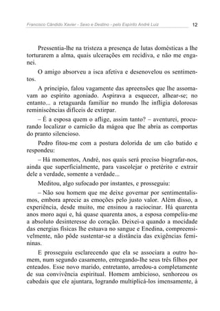 Francisco Cândido Xavier - Sexo e Destino - pelo Espírito André Luiz   12




     Pressentia-lhe na tristeza a presença de lutas domésticas a lhe
torturarem a alma, quais ulcerações em recidiva, e não me enga-
nei.
     O amigo absorveu a isca afetiva e desenovelou os sentimen-
tos.
     A principio, falou vagamente das apreensões que lhe assoma-
vam ao espírito agoniado. Aspirava a esquecer, alhear-se; no
entanto... a retaguarda familiar no mundo lhe infligia dolorosas
reminiscências difíceis de extirpar.
     – É a esposa quem o aflige, assim tanto? – aventurei, procu-
rando localizar o carnicão da mágoa que lhe abria as comportas
do pranto silencioso.
     Pedro fitou-me com a postura dolorida de um cão batido e
respondeu:
     – Há momentos, André, nos quais será preciso biografar-nos,
ainda que superficialmente, para vascolejar o pretérito e extrair
dele a verdade, somente a verdade...
     Meditou, algo sufocado por instantes, e prosseguiu:
     – Não sou homem que me deixe governar por sentimentalis-
mos, embora aprecie as emoções pelo justo valor. Além disso, a
experiência, desde muito, me ensinou a raciocinar. Há quarenta
anos moro aqui e, há quase quarenta anos, a esposa compeliu-me
a absoluto desinteresse do coração. Deixei-a quando a mocidade
das energias físicas lhe estuava no sangue e Enedina, compreensi-
velmente, não pôde sustentar-se a distância das exigências femi-
ninas.
     E prosseguiu esclarecendo que ela se associara a outro ho-
mem, num segundo casamento, entregando-lhe seus três filhos por
enteados. Esse novo marido, entretanto, arredou-a completamente
de sua convivência espiritual. Homem ambicioso, senhoreou os
cabedais que ele ajuntara, logrando multiplicá-los imensamente, à
 