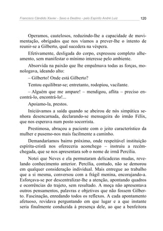 Francisco Cândido Xavier - Sexo e Destino - pelo Espírito André Luiz   120




     Operamos, cautelosos, reduzindo-lhe a capacidade de movi-
mentação, obrigados que nos víamos a prever-lhe o intento de
reunir-se a Gilberto, qual sucedera na véspera.
     Efetivamente, desligada do corpo, expressou completo alhe-
amento, sem manifestar o mínimo interesse pelo ambiente.
     Absorvida na paixão que lhe empalmava todas as forças, mo-
nologava, ideando alto:
     – Gilberto! Onde está Gilberto?
     Tentou equilibrar-se; entretanto, rodopiou, vacilante.
     – Alguém que me ampare! – mendigou, aflita – preciso en-
contrá-lo, encontrá-lo!...
     Apoiamo-la, prestos.
     Iniciávamos a saída quando se abeirou de nós simpática se-
nhora desencarnada, declarando-se mensageira do irmão Félix,
que nos esperava num posto socorrista.
     Prestimosa, abraçou a paciente com o jeito característico da
mulher e pusemo-nos mais facilmente a caminho.
     Demandaríamos bairro próximo, onde respeitável instituição
espírita-cristã nos ofereceria aconchego – instruiu a recém-
chegada, que se nos apresentara sob o nome de irmã Percília.
     Notei que Neves e ela permutaram delicadezas mudas, reve-
lando conhecimento anterior. Percília, contudo, não se demorou
em qualquer consideração individual. Mais entregue ao trabalho
que a si mesma, conversou com a frágil menina, encorajando-a.
Esforçava-se por descentralizar-lhe a atenção, apontando quadros
e ocorrências do trajeto, sem resultado. A moça não apresentava
outros pensamentos, palavras e objetivos que não fossem Gilber-
to. Fascinação, enredando todos os reflexos. A cada apontamento
afetuoso, revidava perguntando em que lugar e a que instante
seria finalmente conduzida à presença dele, ao que a benfeitora
 