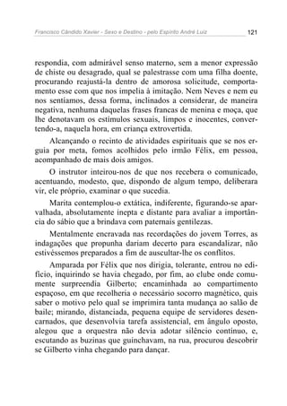Francisco Cândido Xavier - Sexo e Destino - pelo Espírito André Luiz   121




respondia, com admirável senso materno, sem a menor expressão
de chiste ou desagrado, qual se palestrasse com uma filha doente,
procurando reajustá-la dentro de amorosa solicitude, comporta-
mento esse com que nos impelia à imitação. Nem Neves e nem eu
nos sentíamos, dessa forma, inclinados a considerar, de maneira
negativa, nenhuma daquelas frases francas de menina e moça, que
lhe denotavam os estímulos sexuais, limpos e inocentes, conver-
tendo-a, naquela hora, em criança extrovertida.
     Alcançando o recinto de atividades espirituais que se nos er-
guia por meta, fomos acolhidos pelo irmão Félix, em pessoa,
acompanhado de mais dois amigos.
     O instrutor inteirou-nos de que nos recebera o comunicado,
acentuando, modesto, que, dispondo de algum tempo, deliberara
vir, ele próprio, examinar o que sucedia.
     Marita contemplou-o extática, indiferente, figurando-se apar-
valhada, absolutamente inepta e distante para avaliar a importân-
cia do sábio que a brindava com paternais gentilezas.
     Mentalmente encravada nas recordações do jovem Torres, as
indagações que propunha dariam decerto para escandalizar, não
estivéssemos preparados a fim de auscultar-lhe os conflitos.
     Amparada por Félix que nos dirigia, tolerante, entrou no edi-
fício, inquirindo se havia chegado, por fim, ao clube onde comu-
mente surpreendia Gilberto; encaminhada ao compartimento
espaçoso, em que recolheria o necessário socorro magnético, quis
saber o motivo pelo qual se imprimira tanta mudança ao salão de
baile; mirando, distanciada, pequena equipe de servidores desen-
carnados, que desenvolvia tarefa assistencial, em ângulo oposto,
alegou que a orquestra não devia adotar silêncio contínuo, e,
escutando as buzinas que guinchavam, na rua, procurou descobrir
se Gilberto vinha chegando para dançar.
 